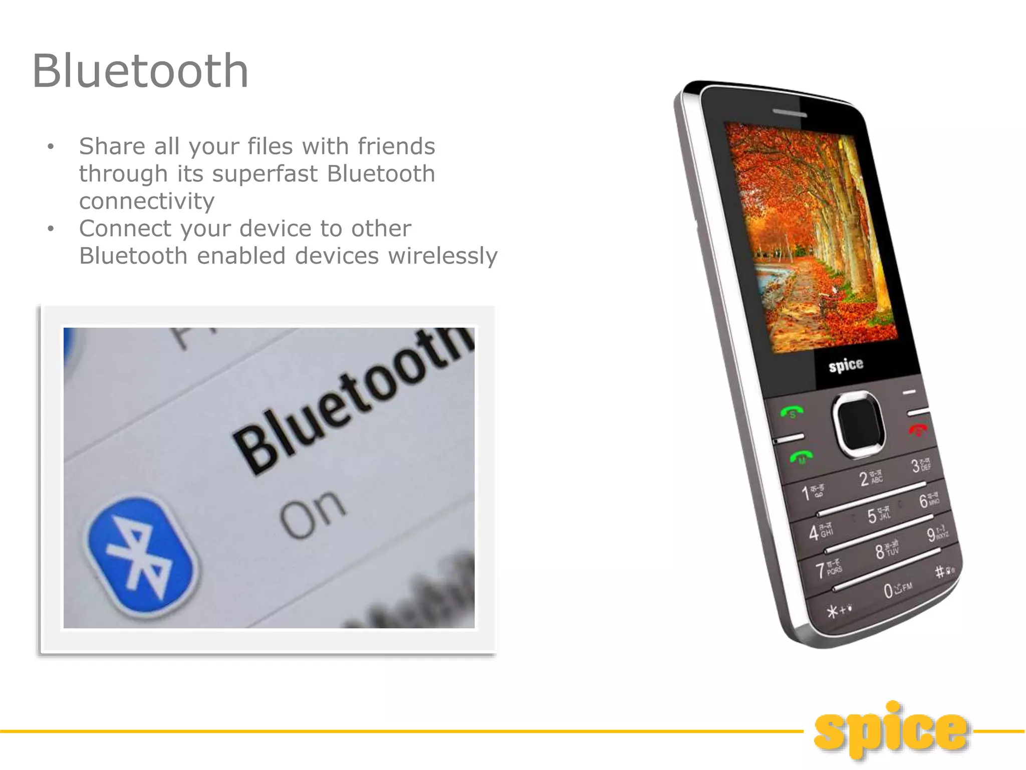 Bluetooth
• Share all your files with friends
through its superfast Bluetooth
connectivity
• Connect your device to other
Bluetooth enabled devices wirelessly
 