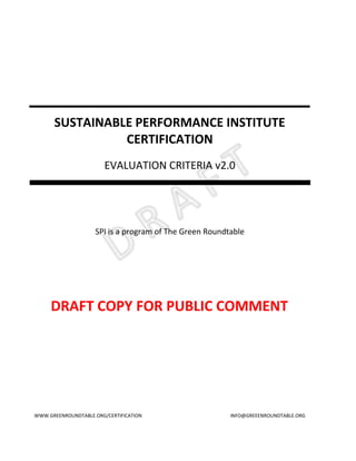 SUSTAINABLE PERFORMANCE INSTITUTE
                CERTIFICATION
                        EVALUATION CRITERIA v2.0




                    SPI is a program of The Green Roundtable




     DRAFT COPY FOR PUBLIC COMMENT




WWW.GREENROUNDTABLE.ORG/CERTIFICATION                   INFO@GREEENROUNDTABLE.ORG
 