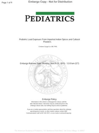Page 1 of 9




                    Pediatric Lead Exposure From Imported Indian Spices and Cultural
                                             Powders

                                                Cristiane Gurgel Lin, MD, PhD,




                    Embargo Release Date: Monday, March 15, 2010 - 12:01am (ET)




                                                      Embargo Policy:
                                    Information in this article is embargoed for release until the
                                  date indicated above. Interviews may be conducted prior to the
                                  embargo release date, but nothing may be aired or published.

                              If you are a media representative and have questions about the embargo,
                                    upcoming press events, or other matters, please contact AAP
                             Communications staff at 847-434-7877, or via e-mail at commun@aap.org




              The American Academy of Pediatrics, 141 Northwest Point Blvd., Elk Grove Village, IL 60007
 