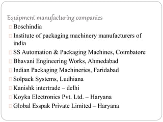 Equipment manufacturing companies
Boschindia
Institute of packaging machinery manufacturers of
india
SS Automation & Packaging Machines, Coimbatore
Bhavani Engineering Works, Ahmedabad
Indian Packaging Machineries, Faridabad
Solpack Systems, Ludhiana
Kanishk intertrade – delhi
Koyka Electronics Pvt. Ltd. – Haryana
Global Esspak Private Limited – Haryana
 