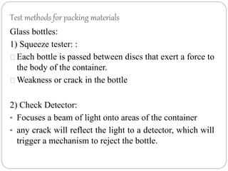 Test methods for packing materials
Glass bottles:
1) Squeeze tester: :
Each bottle is passed between discs that exert a force to
the body of the container.
Weakness or crack in the bottle
2) Check Detector:
• Focuses a beam of light onto areas of the container
• any crack will reflect the light to a detector, which will
trigger a mechanism to reject the bottle.
 