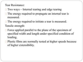 Tear Resistance:
Two ways – Internal tearing and edge tearing
The energy required to propagate an internal tear is
measured.
The energy required to initiate a tear is measured.
Tensile strength:
Force applied parallel to the plane of the specimen of
specified width and length under specified condition of
loading.
Plastic films are normally tested at higher speeds because
of higher extensibility.
 