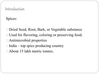 Introduction
Spices:
Dried Seed, Root, Bark, or Vegetable substance
Used for flavoring, coloring or preserving food.
Antimicrobial properties
India – top spice producing country
About 15 lakh metric tonnes.
 