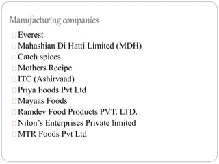 Manufacturing companies
Everest
Mahashian Di Hatti Limited (MDH)
Catch spices
Mothers Recipe
ITC (Ashirvaad)
Priya Foods Pvt Ltd
Mayaas Foods
Ramdev Food Products PVT. LTD.
Nilon’s Enterprises Private limited
MTR Foods Pvt Ltd
 