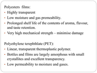 Polyesters films:
• Highly transparent
• Low moisture and gas premeability.
• Prolonged shelf life of the contents of aroma, flavour,
and taste retention.
• Very high mechanical strength – minimise damage
Polyethylene terephthlate (PET):
• Linear, transparent thermoplastic polymer.
• Bottles and films are largely amorphous with small
crystallites and excellent transparency.
• Low permeability to moisture and gases.
 