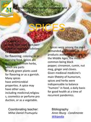 SPICES
A spice is
a seed, fruit, root, bark,berr
y, bud or vegetable substan
ce primarily used
for flavoring, coloring or pr
eserving food. Spices are
distinguished from herbs,
which are parts
of leafy green plants used
for flavoring or as a garnish.
Many spices
have antimicrobial
properties. A spice may
have other uses,
including medicinal,religiou
s, cosmetics or perfume pro
duction, or as a vegetable.
Spices were among the most
demanded and expensive
products available in Europe in
the Middle Ages, the most
common being black
pepper, cinnamon, cumin, nut
meg, ginger and cloves.
Given medieval medicine's
main theory of humorism,
spices and herbs were
indispensable to balance
"humors" in food, a daily basis
for good health at a time of
recurrent pandemics.
University of Agricultural Science and
Veterinary Medicine
Coordonating teacher:
Mihai Daniel Frumuşelu
Bibliography
Anne Ilburg - Condimente
Wikipedia
 