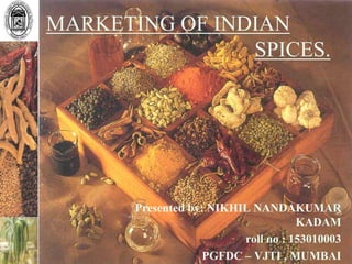 MARKETING OF INDIAN
SPICES.
Presented by: NIKHIL NANDAKUMAR
KADAM
roll no : 153010003
PGFDC – VJTI , MUMBAI
 