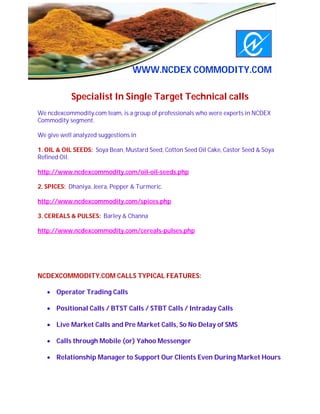 S                             DDDD




                                  WWW.NCDEX COMMODITY.COM

            Specialist In Single Target Technical calls
We ncdexcommodity.com team, is a group of professionals who were experts in NCDEX
Commodity segment.

We give well analyzed suggestions in

1. OIL & OIL SEEDS: Soya Bean, Mustard Seed, Cotton Seed Oil Cake, Castor Seed & Soya
Refined Oil.

http://www.ncdexcommodity.com/oil-oil-seeds.php

2. SPICES: Dhaniya, Jeera, Pepper & Turmeric.

http://www.ncdexcommodity.com/spices.php

3. CEREALS & PULSES: Barley & Channa

http://www.ncdexcommodity.com/cereals-pulses.php




NCDEXCOMMODITY.COM CALLS TYPICAL FEATURES:

    Operator Trading Calls

    Positional Calls / BTST Calls / STBT Calls / Intraday Calls

    Live Market Calls and Pre Market Calls, So No Delay of SMS

    Calls through Mobile (or) Yahoo Messenger

    Relationship Manager to Support Our Clients Even During Market Hours
 
