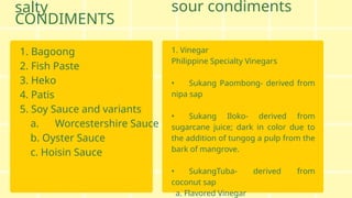 salty
CONDIMENTS
1. Bagoong
2. Fish Paste
3. Heko
4. Patis
5. Soy Sauce and variants
a. Worcestershire Sauce
b. Oyster Sauce
c. Hoisin Sauce
1. Vinegar
Philippine Specialty Vinegars
• Sukang Paombong- derived from
nipa sap
• Sukang Iloko- derived from
sugarcane juice; dark in color due to
the addition of tungog a pulp from the
bark of mangrove.
• SukangTuba- derived from
coconut sap
a. Flavored Vinegar
sour condiments
 