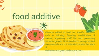 food additive
sbtances added to food for specific functions
such as coloring, flavoring, modification of
texture, improving shelf life and preventing
microbial growth. Not intended to salvage spoiled
raw materials nor is it intended to take the place
of
sanitation and good kitchen practices
 