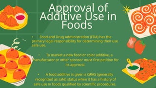 Approval of
Additive Use in
Foods
• Food and Drug Administration (FDA) has the
primary legal responsibility for determining their use
safe use.
• To market a new food or color additive, a
manufacturer or other sponsor must first petition for
its approval
• A food additive is given a GRAS (generally
recognized as safe) status when it has a history of
safe use in foods qualified by scientific procedures.
 