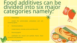 Food additives can be
divided into six major
categories namely:
1. Preservatives
• include the antimicrobials, antioxidants and anti-
browning agents.
2. Nutritional additives
• include vitamin, minerals, amino and fatty acids.
3. Flavoring agents
• subdivided into natural and synthetic flavors, flavor
enhancers and sweeteners.
4. Texturing agents
 