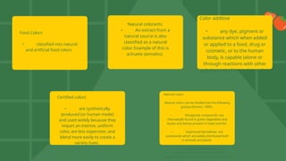 Food Colors
• classified into natural
and artificial food colors
Natural colorants
• An extract from a
natural source is also
classified as a natural
color. Example of this is
achuete (annatto).
Color additive
• any dye, pigment or
substance which when added
or applied to a food, drug or
cosmetic, or to the human
body, is capable (alone or
through reactions with other
subatances) of imparting color.
Certified colors
• are synthetically
produced (or human made)
and used widely because they
impart an intense, uniform
color, are less expensive, and
blend more easily to create a
variety hues.
Natural colors
Natural colors can be divided into the following
groups (Deman, 1990):
• Tetrapyrole compounds- are
chlorophylls found in green vegetables and
leaves and hemes present in meat and fish
• Isoprenoid derivatives- are
carotenoids which are widely distributed both
in animals and plants
• Benzopyran derivatives- are
anthocyanins and flavonoids which are
responsible for the red, blue and violet colors of
 