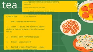 tea
Kinds of Tea
1. Black – leaves are fermented
2. Green – leaves are steamed before
drying to destroy enzymes; from fermented
leaves
3. Oolong – semi-fermented leaves
4. Instant – vaccum-dried
5. Scented or spiced tea/Tisanes – made
from dried herbs & flower blossoms
• Objective in preparing tea is to extract the maximum
amount of flavoring substances but the minimum amount of
disagreeably
flavored tannin the same as in coffee
• Prepared from the leaves of Camelia sinensis
• Contain natural oils, caffeine & theine as stimulants & tannin
for color & pungency
 