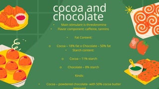 cocoa and
chocolate
• Main stimulant is threobromine
• Flavor component: caffeine, tannins
• Fat Content:
o Cocoa – 18% fat o Chocolate – 50% fat
• Starch content:
o Cocoa – 11% starch
o Chocolate – 8% starch
Kinds:
• Cocoa – powdered chocolate- with 50% cocoa butter
 