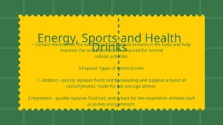 Energy, Sports and Health
Drinks
• Contain electrolytes-the substances that control osmosis in the body and help
maintain the acid-base balance required for normal
cellular activities
3 Popular Types of Sports Drinks
1. Isotonic - quickly replaces fluids lost by sweating and supplies a boost of
carbohydrates; made for the average athlete
2 Hypotonic - quickly replaces fluid lost, and is best for low-respiration athletes such
as jockey and gymnasts
3. Hypertonic - supplements daily carbohydrate intake normally after exercise to top
glycogen stores. Used primarily for athletes such as long-distance runners
 