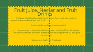 Fruit Juice, Nectar and Fruit
Drinks
• Fruit juice is legally defined as the juicy extract from fruits, when water is
added the product becomes a fruit drink.
• Nectar may be used when sugar is added.
• A concentrate is a product made when water is removed from a fruit juice,
thus when water from pineapple is removed the resulting product is a pineapple
concentrate.
Standards of Quality for Fruit Juices
• Appearance
• Flavor
 