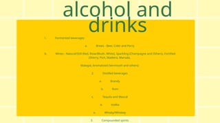 alcohol and
drinks
1. Fermented beverages
a. Brews - Beer, Cider and Perry
b. Wines - Natural/Still (Red, Rose/Blush, White), Sparkling (Champagne and Others), Fortified
(Sherry, Port, Madeira, Marsala,
Malaga), Aromatized (Vermouth and others)
2. Distilled beverages
a. Brandy
b. Rum
c. Tequila and Mezcal
d. Vodka
e. Whisky/Whiskey
3. Compounded spirits
 