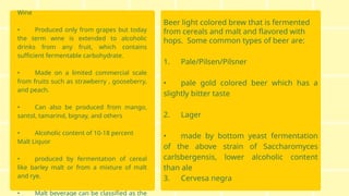Wine
• Produced only from grapes but today
the term wine is extended to alcoholic
drinks from any fruit, which contains
sufficient fermentable carbohydrate.
• Made on a limited commercial scale
from fruits such as strawberry , gooseberry,
and peach.
• Can also be produced from mango,
santol, tamarind, bignay, and others
• Alcoholic content of 10-18 percent
Malt Liquor
• produced by fermentation of cereal
like barley malt or from a mixture of malt
and rye.
• Malt beverage can be classified as the
Beer light colored brew that is fermented
from cereals and malt and flavored with
hops. Some common types of beer are:
1. Pale/Pilsen/Pilsner
• pale gold colored beer which has a
slightly bitter taste
2. Lager
• made by bottom yeast fermentation
of the above strain of Saccharomyces
carlsbergensis, lower alcoholic content
than ale
3. Cervesa negra
 