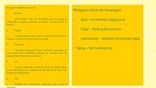 Among the distilled liquors are:
1. Brandy
• spirit distilled from the fermented juice of grapes or
sometimes of apples, peaches, or plums. Contains 30-50 %
alcohol.
2. Cognac
• a brandy distilled from wine. It derived its name from
Cognac, a district in France where it is made.
3. Armagnac
• a brandy is produced from continuous operations of
the original and redistillation systems in contrast with the
separate batch operations of Cognac.
4. Gin
• colorless beverage containing 40-50 % alcohol which
derives its flavors from added essential oils rather than from
product of fermentation.
5. Rum
• distillate from fermented sugarcane juice, syrup or
molasses
Philippine Alcoholic beverages
• Basi – fermented sugarcane
• Tuba – fresh palm extract
• Lambanog – distilled fermented tuba
• Tapuy – fermented rice
 