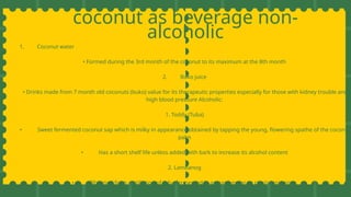 coconut as beverage non-
alcoholic
1. Coconut water
• Formed during the 3rd month of the coconut to its maximum at the 8th month
2. Buko juice
• Drinks made from 7 month old coconuts (buko) value for its therapeutic properties especially for those with kidney trouble and
high blood pressure Alcoholic:
1. Toddy (Tuba)
• Sweet fermented coconut sap which is milky in appearance obtained by tapping the young, flowering spathe of the coconut
palm
• Has a short shelf life unless added with bark to increase its alcohol content
2. Lambanog
• Obtained from distillation of tuba fermented in an earthen jar or plastic container.
 