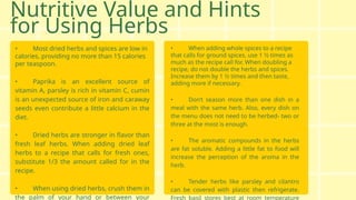 Nutritive Value and Hints
for Using Herbs
• Most dried herbs and spices are low in
calories, providing no more than 15 calories
per teaspoon.
• Paprika is an excellent source of
vitamin A, parsley is rich in vitamin C, cumin
is an unexpected source of iron and caraway
seeds even contribute a little calcium in the
diet.
• Dried herbs are stronger in flavor than
fresh leaf herbs. When adding dried leaf
herbs to a recipe that calls for fresh ones,
substitute 1/3 the amount called for in the
recipe.
• When using dried herbs, crush them in
the palm of your hand or between your
• When adding whole spices to a recipe
that calls for ground spices, use 1 1⁄2 times as
much as the recipe call for. When doubling a
recipe, do not double the herbs and spices.
Increase them by 1 1⁄2 times and then taste,
adding more if necessary.
• Don’t season more than one dish in a
meal with the same herb. Also, every dish on
the menu does not need to be herbed- two or
three at the most is enough.
• The aromatic compounds in the herbs
are fat soluble. Adding a little fat to food will
increase the perception of the aroma in the
herb.
• Tender herbs like parsley and cilantro
can be covered with plastic then refrigerate.
Fresh basil stores best at room temperature
 