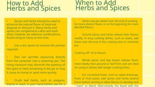 How to Add
Herbs and Spices
• Spices and herbs should be used to
enhance the natural flavor of food-not
disguise or obscure it. Many herbs and
spices can complement a dish and each
other, however, be selective combinations.
Avoid using to many at one time.
• Use a dry spoon to remove the portion
required.
• Don not sprinkle seasoning directly
from the container into a steaming pot. The
rising moisture may diminish the potency of
the spice or herb remaining in the jar, or may
it cause to clump or spoil more quickly.
• Crush leaf herbs, such as oregano,
thyme or basil, in your hand before use for a
• Herbs may be added near the end of cooking
for more distinct flavor, or at the beginning for more
blended flavors.
• Ground spices and herbs release their flavors
readily. In long cooking dishes, such as stews, add
these near the end of the cooking time to minimize
the
“cooking off” of its flavors.
• Whole spices and bay leaves release flavor
more slowly than ground or leaf from and are ideal
for using in dishes with longer cooking times.
• For uncooked foods, such as salad dressings,
fruits or fruit juices, add spices and herbs several
hours before serving to allow flavors to develop and
“ mary” or blend. Alternatively, the liquid with the
When to Add
Herbs and Spices
 
