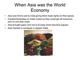 When Asia was the World
                Economy
• Asia was first to sail to India giving them trade rights on their spices.
• Created blockades on trade routes so they could get all resources
  and no one else could.
• Asia brought paper and rice to Europe which became popular.
• Asia claimed a monopoly in pepper trade.
 