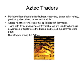 Aztec Traders
• Mesoamerican traders traded rubber, chocolate, jaguar pelts, honey,
  gold, turquoise, silver, cacao, and obsidian.
• Aztecs had there own caste that specialized in commerce.
• Trade with Aztecs was different from what we are used too because
  government officials were the traders and forced the commoners to
  trade.
• Global trade ended the Aztecs.
 