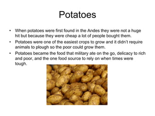 Potatoes
• When potatoes were first found in the Andes they were not a huge
  hit but because they were cheap a lot of people bought them.
• Potatoes were one of the easiest crops to grow and it didn’t require
  animals to plough so the poor could grow them.
• Potatoes became the food that military ate on the go, delicacy to rich
  and poor, and the one food source to rely on when times were
  tough.
 
