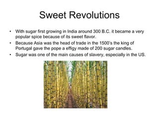 Sweet Revolutions
• With sugar first growing in India around 300 B.C. it became a very
  popular spice because of its sweet flavor.
• Because Asia was the head of trade in the 1500’s the king of
  Portugal gave the pope a effigy made of 200 sugar candles.
• Sugar was one of the main causes of slavery, especially in the US.
 