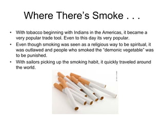 Where There’s Smoke . . .
• With tobacco beginning with Indians in the Americas, it became a
  very popular trade tool. Even to this day its very popular.
• Even though smoking was seen as a religious way to be spiritual, it
  was outlawed and people who smoked the “demonic vegetable” was
  to be punished.
• With sailors picking up the smoking habit, it quickly traveled around
  the world.
 