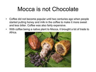 Mocca is not Chocolate
• Coffee did not become popular until two centuries ago when people
  started putting honey and milk in the coffee to make it more sweet
  and less bitter. Coffee was also fairly expensive.
• With coffee being a native plant to Mocca, it brought a lot of trade to
  Africa.
 