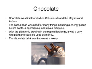 Chocolate
• Chocolate was first found when Columbus found the Mayans and
  Aztecs.
• The cacao bean was used for many things including a energy potion
  before battle, a aphrodisiac, and also a medicine.
• With the plant only growing in the tropical lowlands, it was a very
  rare plant and could be used as money.
• The chocolate drink was known as a luxury.
 