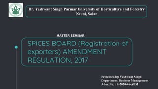 SPICES BOARD (Registration of
exporters) AMENDMENT
REGULATION, 2017
Dr. Yashwant Singh Parmar University of Horticulture and Forestry
Nauni, Solan
Presented by: Yashwant Singh
Department: Business Management
Adm. No. : H-2020-46-ABM
MASTER SEMINAR
 