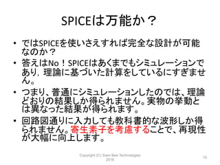 SPICEは万能か？
• ではSPICEを使いさえすれば完全な設計が可能
なのか？
• 答えはNo！SPICEはあくまでもシミュレーションで
あり，理論に基づいた計算をしているにすぎませ
ん。
• つまり、普通にシミュレーションしたのでは、理論
どおりの結果しか得られません。実物の挙動と
は異なった結果が得られます。
• 回路図通りに入力しても教科書的な波形しか得
られません。寄生素子を考慮することで、再現性
が大幅に向上します。
Copyright (C) Siam Bee Technologies
2016
10
 