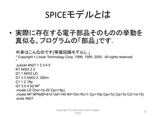 SPICEモデルとは
• 実際に存在する電子部品そのものの挙動を
真似る、プログラムの「部品」です．
中身はこんなのです(等価回路モデル)。↓
* Copyright ｩ Linear Technology Corp. 1998, 1999, 2000. All rights reserved.
*
.subckt 4N27 1 2 3 4 5
R1 N003 2 2
D1 1 N003 LD
G1 3 5 N003 2 .582m
C1 1 2 18p
Q1 3 5 4 [4] NP
.model LD D(Is=1e-20 Cjo=18p)
.model NP NPN(Bf=610 Vaf=140 Ikf=15m Rc=1 Cjc=19p Cje=7p Cjs=7p C2=1e-15)
.ends 4N27
Copyright (C) Siam Bee Technologies
2016
12
 