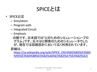SPICEとは
• SPICEとは
– Simulation
– Program with
– Integrated Circuit
– Emphasis
の略です。日本語では「ICのためのシミュレーション・プロ
グラム」です。元々はIC開発のためのシミュレータでした
が、現在では回路設計において広く利用されています。
詳細は、
https://ja.wikipedia.org/wiki/SPICE_(%E3%82%BD%E3%83
%95%E3%83%88%E3%82%A6%E3%82%A7%E3%82%A2)
Copyright (C) Siam Bee Technologies
2016
3
 
