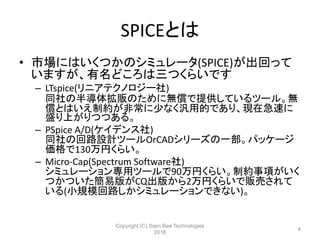 SPICEとは
• 市場にはいくつかのシミュレータ(SPICE)が出回って
いますが、有名どころは三つくらいです
– LTspice(リニアテクノロジー社)
同社の半導体拡販のために無償で提供しているツール。無
償とはいえ制約が非常に少なく汎用的であり、現在急速に
盛り上がりつつある。
– PSpice A/D(ケイデンス社)
同社の回路設計ツールOrCADシリーズの一部。パッケージ
価格で130万円くらい。
– Micro-Cap(Spectrum Software社)
シミュレーション専用ツールで90万円くらい。制約事項がいく
つかついた簡易版がCQ出版から2万円くらいで販売されて
いる(小規模回路しかシミュレーションできない)。
Copyright (C) Siam Bee Technologies
2016
4
 