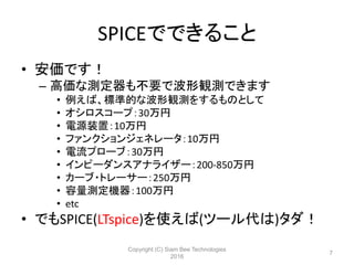 SPICEでできること
• 安価です！
– 高価な測定器も不要で波形観測できます
• 例えば、標準的な波形観測をするものとして
• オシロスコープ：30万円
• 電源装置：10万円
• ファンクションジェネレータ：10万円
• 電流プローブ：30万円
• インピーダンスアナライザー：200-850万円
• カーブ・トレーサー：250万円
• 容量測定機器：100万円
• etc
• でもSPICE(LTspice)を使えば(ツール代は)タダ！
Copyright (C) Siam Bee Technologies
2016
7
 