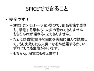 SPICEでできること
• 安全です！
– SPICEはシミュレーションなので、部品を壊す恐れ
も、感電する恐れも、火災の恐れもありません．
もちろんPCが壊れることもありません。
– たとえば強電(数千V)回路を実際に組んで試験し
て、もし失敗したら火災になるか感電するか、い
ずれにしても危険が伴います。
– もちろん、弱電にも使えます！
Copyright (C) Siam Bee Technologies
2016
8
 