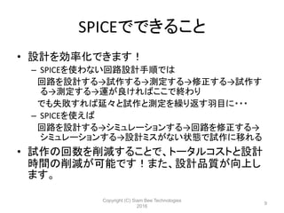 SPICEでできること
• 設計を効率化できます！
– SPICEを使わない回路設計手順では
回路を設計する→試作する→測定する→修正する→試作す
る→測定する→運が良ければここで終わり
でも失敗すれば延々と試作と測定を繰り返す羽目に・・・
– SPICEを使えば
回路を設計する→シミュレーションする→回路を修正する→
シミュレーションする→設計ミスがない状態で試作に移れる
• 試作の回数を削減することで、トータルコストと設計
時間の削減が可能です！また、設計品質が向上し
ます。
Copyright (C) Siam Bee Technologies
2016
9
 
