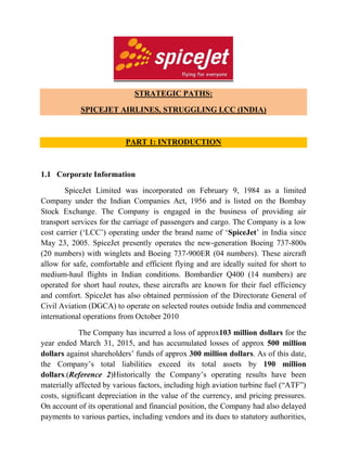 STRATEGIC PATHS:
SPICEJET AIRLINES, STRUGGLING LCC (INDIA)
PART 1: INTRODUCTION
1.1 Corporate Information
SpiceJet Limited was incorporated on February 9, 1984 as a limited
Company under the Indian Companies Act, 1956 and is listed on the Bombay
Stock Exchange. The Company is engaged in the business of providing air
transport services for the carriage of passengers and cargo. The Company is a low
cost carrier (‘LCC’) operating under the brand name of ‘SpiceJet’ in India since
May 23, 2005. SpiceJet presently operates the new-generation Boeing 737-800s
(20 numbers) with winglets and Boeing 737-900ER (04 numbers). These aircraft
allow for safe, comfortable and efficient flying and are ideally suited for short to
medium-haul flights in Indian conditions. Bombardier Q400 (14 numbers) are
operated for short haul routes, these aircrafts are known for their fuel efficiency
and comfort. SpiceJet has also obtained permission of the Directorate General of
Civil Aviation (DGCA) to operate on selected routes outside India and commenced
international operations from October 2010
The Company has incurred a loss of approx103 million dollars for the
year ended March 31, 2015, and has accumulated losses of approx 500 million
dollars against shareholders’ funds of approx 300 million dollars. As of this date,
the Company’s total liabilities exceed its total assets by 190 million
dollars.(Reference 2)Historically the Company’s operating results have been
materially affected by various factors, including high aviation turbine fuel (“ATF”)
costs, significant depreciation in the value of the currency, and pricing pressures.
On account of its operational and financial position, the Company had also delayed
payments to various parties, including vendors and its dues to statutory authorities,
 