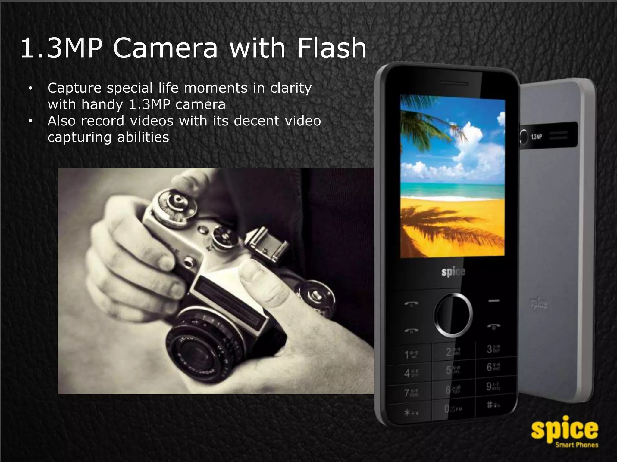 1.3MP Camera with Flash
• Capture special life moments in clarity
with handy 1.3MP camera
• Also record videos with its decent video
capturing abilities
 