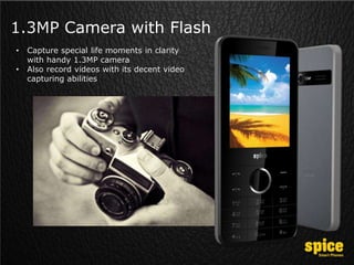 1.3MP Camera with Flash
• Capture special life moments in clarity
with handy 1.3MP camera
• Also record videos with its decent video
capturing abilities
 