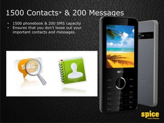 1500 Contacts* & 200 Messages
• 1500 phonebook & 200 SMS capacity
• Ensures that you don’t loose out your
important contacts and messages.
 