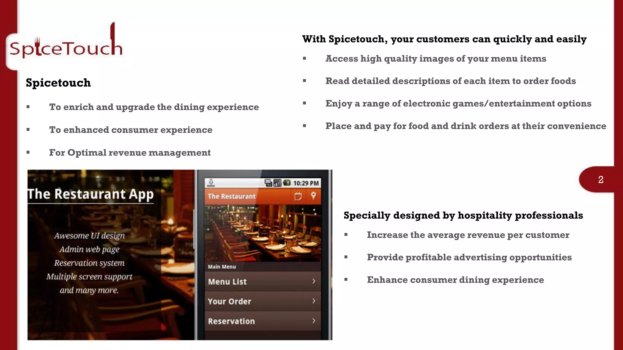 With Spicetouch, your customers can quickly and easily
                                                     Access high quality images of your menu items

Spicetouch                                           Read detailed descriptions of each item to order foods

   To enrich and upgrade the dining experience      Enjoy a range of electronic games/entertainment options

   To enhanced consumer experience                  Place and pay for food and drink orders at their convenience

   For Optimal revenue management

                                                                                                                2


                                                         Specially designed by hospitality professionals
                                                             Increase the average revenue per customer         3
                                                             Provide profitable advertising opportunities

                                                             Enhance consumer dining experience
 