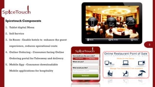 Spicetouch Components

1. Tablet digital Menu

2. Self Service

3. In Room - Enable hotels to enhance the guest
                                                  3
   experience, reduces operational costs

4. Online Ordering - Consumer facing Online

   Ordering portal for Takeaway and delivery

5. Mobile App - Consumer downloadable

   Mobile applications for hospitality
 