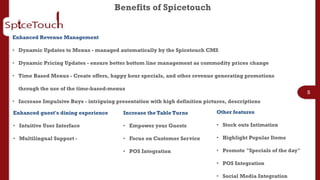 Benefits of Spicetouch


Enhanced Revenue Management

• Dynamic Updates to Menus - managed automatically by the Spicetouch CMS

• Dynamic Pricing Updates - ensure better bottom line management as commodity prices change

• Time Based Menus - Create offers, happy hour specials, and other revenue generating promotions

  through the use of the time-based-menus
                                                                                                                5
• Increase Impulsive Buys - intriguing presentation with high definition pictures, descriptions

Enhanced guest's dining experience        Increase the Table Turns            Other features

• Intuitive User Interface                • Empower your Guests               • Stock outs Intimation

• Multilingual Support -                  • Focus on Customer Service         • Highlight Popular Items

                                          • POS Integration                   • Promote "Specials of the day"

                                                                              • POS Integration

                                                                              • Social Media Integration
 