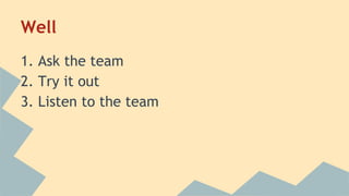 Well 
1. Ask the team 
2. Try it out 
3. Listen to the team 
 